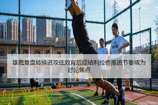雄鹿复盘转换进攻低效背后症结利拉德推进节奏成为讨论焦点
