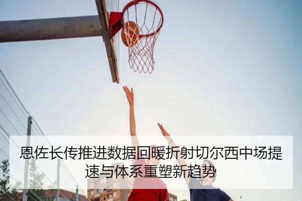 恩佐长传推进数据回暖折射切尔西中场提速与体系重塑新趋势